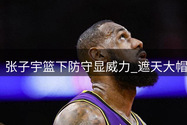 张子宇篮下防守显威力 遮天大帽送对手快攻反击轻松得分